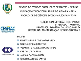CENTRO DE ESTUDOS SUPERIORES DE MACEIÓ – CESMAC FUNDAÇÃO EDUCACIONAL JAYME DE ALTAVILA – FEJAL FACULDADE DE CIÊNCIAS SOCIAIS APLICADAS - FCSA CURSO: ADMINISTRÇÃO DE EMPRESAS 6º PERIODO – NOTURNO PROFESSOR: DAWISON CALHEIROS – FLEX DISCIPLINA: ADMINISTRAÇÃO MERCADOLÓGICA II EQUIPE: ANDRESSA KARLA DOS SANTOS SILVA DANIELA CIPRIANO FREITAS FABIANA STEPHANI SANTOS DE FARIAS JOSÉ CARLOS DA SILVA MARIANA DA SILVA COSTA RODOLFO ANTÔNIO SANTOS 