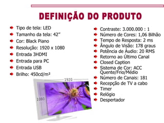 Tipo de tela: LED Tamanho da tela: 42’’ Cor: Black Piano Resolução: 1920 x 1080 Entrada 3HDMI Entrada para PC Entrada USB Brilho: 450cd/m² Contraste: 3.000.000 : 1  Número de Cores: 1,06 Bilhão Tempo de Resposta: 2 ms Ângulo de Visão: 178 graus Potência de Áudio: 20 RMS Retorno ao Último Canal Closed Caption Sistema de Cor: ACC  Quente/Frio/Médio  Número de Canais: 181 Recepção de TV a cabo Timer Relógio Despertador DEFINIÇÃO DO PRODUTO 