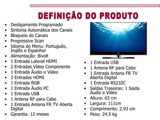 1 Entrada USB 1 Antena RF para Cabo 1 Entrada Antena FR TV Aberta Digital 1 Entrada RS232C Saídas Traseiras: 1 Saída Àudio e Vídeo  Altura: 63 cm Largura: 111cm Comprimento: 2.93 cm Peso: 24.5 kg Desligamento Programado  Sintonia Automática dos Canais  Bloqueio de Canais  Progressive Scan  Idioma do Menu: Português, Inglês e Espanhol  Alimentação: Bivolt  1 Entrada Lateral HDMI  2 Entradas Vídeo Componente 1 Entrada Áudio e Vídeo 2 Entradas HDMI 1 Entrada RGB  1 Entrada Áudio PC 1 Entrada USB 1 Antena RF para Cabo 1 Entrada Antena FR TV Aberta Digital Garantia: 12 meses   DEFINIÇÃO DO PRODUTO 