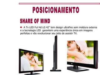 POSICIONAMENTO SHARE OF MIND A Tv LED Ful Hd LG 42’’ tem design ultrafino sem moldura externa e a tecnologia LED  garantem uma experiência única em imagens perfeitas e vão revolucionar seu jeito de assistir TV.  