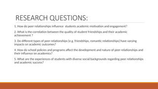 RESEARCH QUESTIONS:
1. How do peer relationships influence students academic motivation and engagement?
2. What is the correlation between the quality of student friendships and their academic
achievement ?
3. Do different types of peer relationships {e.g. friendships, romantic relationships} have varying
impacts on academic outcomes?
4. How do school policies and programs affect the development and nature of peer relationships and
their influence on academics?
5. What are the experiences of students with diverse social backgrounds regarding peer relationships
and academic success?
 