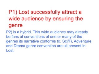 P1) Lost successfully attract a
wide audience by ensuring the
genre
P2) is a hybrid. This wide audience may already
be fans of conventions of one or many of the
genres its narrative conforms to. Sci/Fi, Adventure
and Drama genre convention are all present in
Lost.
 