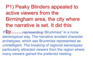 P1) Peaky Blinders appealed to
active viewers from the
Birmingham area, the city where
the narrative is set. It did this
by………………..P2) ………..representing “Brummies” in a none
stereotypical way. The narrative avoided character
archetypes, which see Brummies represented as
unintelligent. The breaking of regional stereotypes
particularly attracted viewers from the region where
many viewers gained the preferred reading.
 