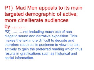 P1) Mad Men appeals to its main
targeted demographic of active,
more cineliterate audiences
by………
P2) ……….not including much use of non
diegetic sound and narrative exposition. This
makes the text more difficult to decode and
therefore requires its audience to view the text
actively to gain the preferred reading which thus
results in gratifications such as historical and
social information.
 