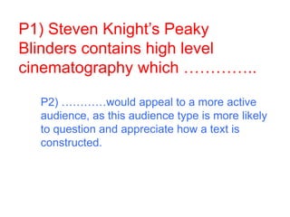 P1) Steven Knight’s Peaky
Blinders contains high level
cinematography which …………..
P2) …………would appeal to a more active
audience, as this audience type is more likely
to question and appreciate how a text is
constructed.
 