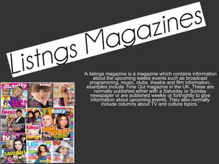 ‘ A listings magazine is a magazine which contains information about the upcoming weeks events such as broadcast programming, music, clubs, theatre and film information, examples include  Time Out  magazine in the UK. These are normally published either with a Saturday or Sunday newspaper or are published weekly or fortnightly to give information about upcoming events. They also normally include columns about TV and culture topics.’ 