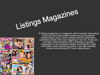 ‘A listings magazine is a magazine which contains information
      about the upcoming weeks events such as broadcast
   programming, music, clubs, theatre and film information,
  examples include Time Out magazine in the UK. These are
      normally published either with a Saturday or Sunday
    newspaper or are published weekly or fortnightly to give
    information about upcoming events. They also normally
          include columns about TV and culture topics.’
 