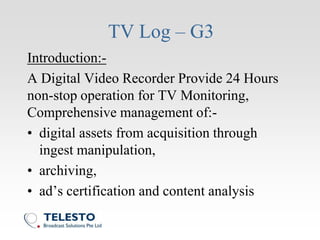 TV Log – G3
Introduction:-
A Digital Video Recorder Provide 24 Hours
non-stop operation for TV Monitoring,
Comprehensive management of:-
• digital assets from acquisition through
ingest manipulation,
• archiving,
• ad’s certification and content analysis
 
