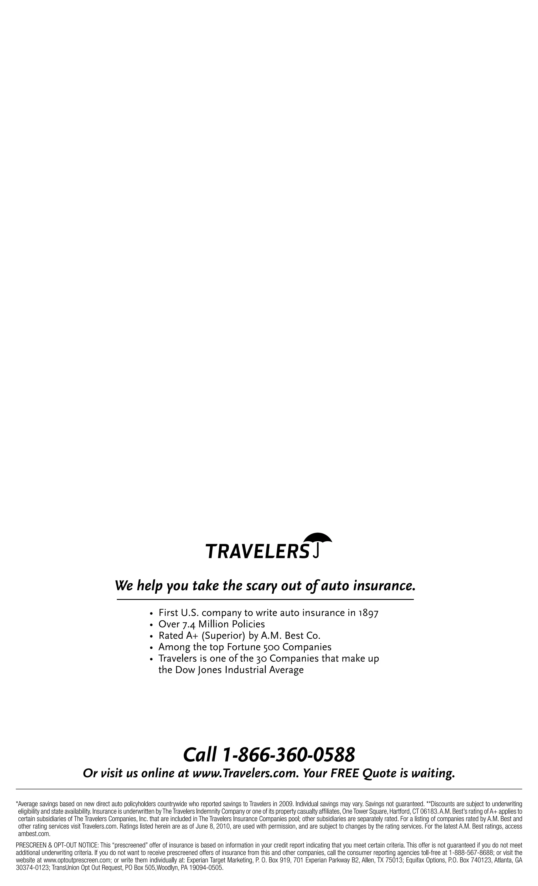 *Average savings based on new direct auto policyholders countrywide who reported savings to Travelers in 2009. Individual savings may vary. Savings not guaranteed. **Discounts are subject to underwriting
eligibility and state availability.Insurance is underwritten byTheTravelers Indemnity Company or one of its property casualty afﬁliates,OneTower Square,Hartford,CT 06183.A.M.Best’s rating ofA+ applies to
certain subsidiaries of The Travelers Companies, Inc. that are included in The Travelers Insurance Companies pool; other subsidiaries are separately rated. For a listing of companies rated by A.M. Best and
other rating services visit Travelers.com. Ratings listed herein are as of June 8, 2010, are used with permission, and are subject to changes by the rating services. For the latest A.M. Best ratings, access
ambest.com.
PRESCREEN & OPT-OUT NOTICE: This “prescreened” offer of insurance is based on information in your credit report indicating that you meet certain criteria. This offer is not guaranteed if you do not meet
additional underwriting criteria. If you do not want to receive prescreened offers of insurance from this and other companies, call the consumer reporting agencies toll-free at 1-888-567-8688; or visit the
website at www.optoutprescreen.com; or write them individually at: Experian Target Marketing, P. O. Box 919, 701 Experian Parkway B2, Allen, TX 75013; Equifax Options, P.O. Box 740123, Atlanta, GA
30374-0123; TransUnion Opt Out Request, PO Box 505,Woodlyn, PA 19094-0505.
7244(!"#$$"%$&"&'##(
:*(+,-,.(;-()<4,<3(2.(///01*2+343*-05)60(=);*(>?@@(A;).3(,-(/2,.,<B0(
W%%X:$28%T+&+%30'(#6/%80%C$:8"%#180%:621$#63"%:6%PIUV
W%%Y."$%V+A%Z:)):06%B0):3:"2
W%%[#8"5%*%]&1("$:0$^%9/%*+Z+%_"28%`0+
W%%*'06E%84"%80(%X0$816"%F??%`0'(#6:"2
W%%%D$#.")"$2%:2%06"%07%84"%@?%`0'(#6:"2%84#8%'#N"%1(%%
84"%!0C%H06"2%M65128$:#)%*."$#E"
C3(D34E(F);(.2G3(.D3(-52*F();.()H(2;.)(,<-;*2<530
 
