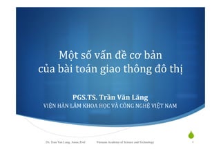 Một	
  số	
  vấn	
  đề	
  cơ	
  bản	
  	
  
của	
  bài	
  toán	
  giao	
  thông	
  đô	
  thị	
  
PGS.TS.	
  Trần	
  Văn	
  Lăng	
  
VIỆN	
  HÀN	
  LÂM	
  KHOA	
  HỌC	
  VÀ	
  CÔNG	
  NGHỆ	
  VIỆT	
  NAM	
  

Dr. Tran Van Lang, Assoc.Prof

Vietnam Academy of Science and Technology

S
1

 