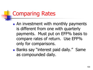 100 
Comparing Rates 
 An investment with monthly payments 
is different from one with quarterly 
payments. Must put on EFF% basis to 
compare rates of return. Use EFF% 
only for comparisons. 
 Banks say “interest paid daily.” Same 
as compounded daily. 
 
