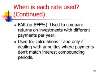 105 
When is each rate used? 
(Continued) 
 EAR (or EFF%): Used to compare 
returns on investments with different 
payments per year. 
 Used for calculations if and only if 
dealing with annuities where payments 
don’t match interest compounding 
periods. 
 