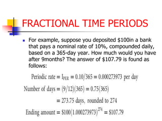 FRACTIONAL TIME PERIODS 
 For example, suppose you deposited $100in a bank 
that pays a nominal rate of 10%, compounded daily, 
based on a 365-day year. How much would you have 
after 9months? The answer of $107.79 is found as 
follows: 
 
