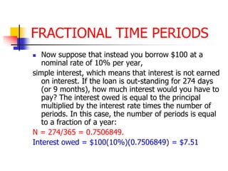 FRACTIONAL TIME PERIODS 
 Now suppose that instead you borrow $100 at a 
nominal rate of 10% per year, 
simple interest, which means that interest is not earned 
on interest. If the loan is out-standing for 274 days 
(or 9 months), how much interest would you have to 
pay? The interest owed is equal to the principal 
multiplied by the interest rate times the number of 
periods. In this case, the number of periods is equal 
to a fraction of a year: 
N = 274/365 = 0.7506849. 
Interest owed = $100(10%)(0.7506849) = $7.51 
 