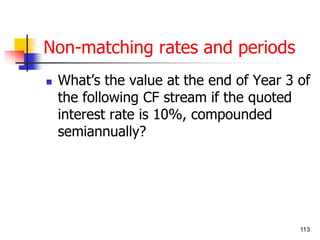 113 
Non-matching rates and periods 
 What’s the value at the end of Year 3 of 
the following CF stream if the quoted 
interest rate is 10%, compounded 
semiannually? 
 
