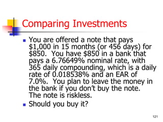 121 
Comparing Investments 
 You are offered a note that pays 
$1,000 in 15 months (or 456 days) for 
$850. You have $850 in a bank that 
pays a 6.76649% nominal rate, with 
365 daily compounding, which is a daily 
rate of 0.018538% and an EAR of 
7.0%. You plan to leave the money in 
the bank if you don’t buy the note. 
The note is riskless. 
 Should you buy it? 
 