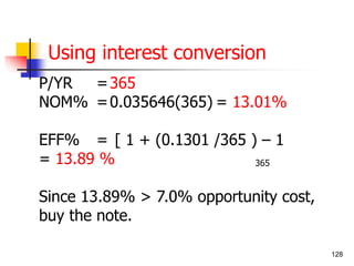 128 
Using interest conversion 
P/YR =365 
NOM% =0.035646(365) = 13.01% 
EFF% = [ 1 + (0.1301 /365 ) – 1 
= 13.89 % 
365 
Since 13.89% > 7.0% opportunity cost, 
buy the note. 
 