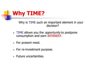 Why TIME? 
Why is TIME such an important element in your 
decision? 
 TIME allows you the opportunity to postpone 
consumption and earn INTEREST. 
 For present need. 
 For re-investment purpose. 
 Future uncertainties. 
 