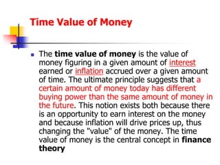 Time Value of Money 
 The time value of money is the value of 
money figuring in a given amount of interest 
earned or inflation accrued over a given amount 
of time. The ultimate principle suggests that a 
certain amount of money today has different 
buying power than the same amount of money in 
the future. This notion exists both because there 
is an opportunity to earn interest on the money 
and because inflation will drive prices up, thus 
changing the "value" of the money. The time 
value of money is the central concept in finance 
theory 
 