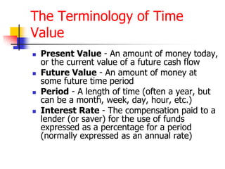 The Terminology of Time 
Value 
 Present Value - An amount of money today, 
or the current value of a future cash flow 
 Future Value - An amount of money at 
some future time period 
 Period - A length of time (often a year, but 
can be a month, week, day, hour, etc.) 
 Interest Rate - The compensation paid to a 
lender (or saver) for the use of funds 
expressed as a percentage for a period 
(normally expressed as an annual rate) 
 