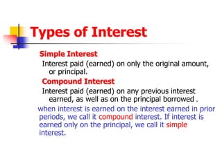 Types of Interest 
Simple Interest 
Interest paid (earned) on only the original amount, 
or principal. 
Compound Interest 
Interest paid (earned) on any previous interest 
earned, as well as on the principal borrowed . 
when interest is earned on the interest earned in prior 
periods, we call it compound interest. If interest is 
earned only on the principal, we call it simple 
interest. 
 