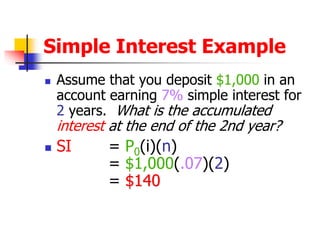 Simple Interest Example 
 Assume that you deposit $1,000 in an 
account earning 7% simple interest for 
2 years. What is the accumulated 
interest at the end of the 2nd year? 
 SI = P0(i)(n) 
= $1,000(.07)(2) 
= $140 
 