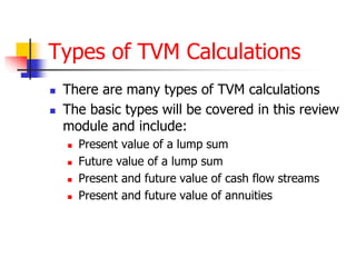 Types of TVM Calculations 
 There are many types of TVM calculations 
 The basic types will be covered in this review 
module and include: 
 Present value of a lump sum 
 Future value of a lump sum 
 Present and future value of cash flow streams 
 Present and future value of annuities 
 