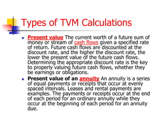 Types of TVM Calculations 
 Present value The current worth of a future sum of 
money or stream of cash flows given a specified rate 
of return. Future cash flows are discounted at the 
discount rate, and the higher the discount rate, the 
lower the present value of the future cash flows. 
Determining the appropriate discount rate is the key 
to properly valuing future cash flows, whether they 
be earnings or obligations. 
 Present value of an annuity An annuity is a series 
of equal payments or receipts that occur at evenly 
spaced intervals. Leases and rental payments are 
examples. The payments or receipts occur at the end 
of each period for an ordinary annuity while they 
occur at the beginning of each period for an annuity 
due. 
 