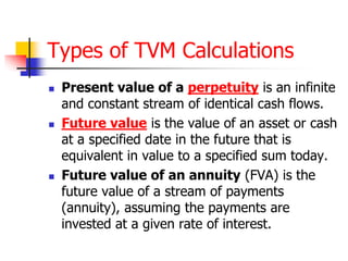 Types of TVM Calculations 
 Present value of a perpetuity is an infinite 
and constant stream of identical cash flows. 
 Future value is the value of an asset or cash 
at a specified date in the future that is 
equivalent in value to a specified sum today. 
 Future value of an annuity (FVA) is the 
future value of a stream of payments 
(annuity), assuming the payments are 
invested at a given rate of interest. 
 