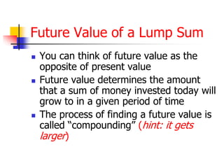 Future Value of a Lump Sum 
 You can think of future value as the 
opposite of present value 
 Future value determines the amount 
that a sum of money invested today will 
grow to in a given period of time 
 The process of finding a future value is 
called “compounding” (hint: it gets 
larger) 
 