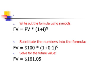 . 
2. Write out the formula using symbols: 
FV = PV * (1+i)N 
3. Substitute the numbers into the formula: 
FV = $100 * (1+0.1)5 
4. Solve for the future value: 
FV = $161.05 
 