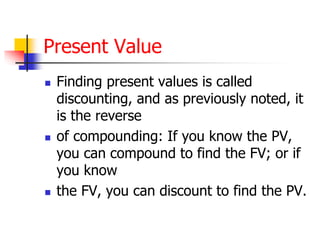 Present Value 
 Finding present values is called 
discounting, and as previously noted, it 
is the reverse 
 of compounding: If you know the PV, 
you can compound to find the FV; or if 
you know 
 the FV, you can discount to find the PV. 
 