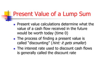 Present Value of a Lump Sum 
 Present value calculations determine what the 
value of a cash flow received in the future 
would be worth today (time 0) 
 The process of finding a present value is 
called “discounting” (hint: it gets smaller) 
 The interest rate used to discount cash flows 
is generally called the discount rate 
 
