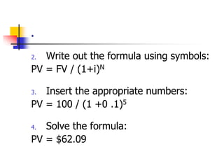 . 
2. Write out the formula using symbols: 
PV = FV / (1+i)N 
3. Insert the appropriate numbers: 
PV = 100 / (1 +0 .1)5 
4. Solve the formula: 
PV = $62.09 
 
