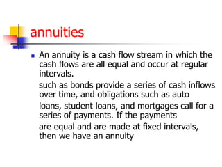 annuities 
 An annuity is a cash flow stream in which the 
cash flows are all equal and occur at regular 
intervals. 
such as bonds provide a series of cash inflows 
over time, and obligations such as auto 
loans, student loans, and mortgages call for a 
series of payments. If the payments 
are equal and are made at fixed intervals, 
then we have an annuity 
 