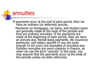annuities 
If payments occur at the end of each period, then we 
have an ordinary (or deferred) annuity. 
Payments on mortgages, car loans, and student loans 
are generally made at the ends of the periods and 
thus are ordinary annuities. If the payments are 
made at the beginning of each period, then we have 
an annuity due. Rental lease payments, life insurance 
premiums, and lottery payoffs (if you are lucky 
enough to win one!) are examples of annuities due. 
Ordinary annuities are more common in finance, so 
when we use the term “annuity” in this book, you 
may assume that the payments occur at the ends of 
the periods unless we state otherwise. 
 