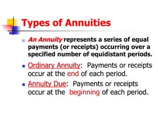 Types of Annuities 
u An Annuity represents a series of equal 
payments (or receipts) occurring over a 
specified number of equidistant periods. 
 Ordinary Annuity: Payments or receipts 
occur at the end of each period. 
 Annuity Due: Payments or receipts 
occur at the beginning of each period. 
 
