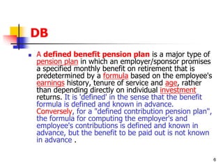 6 
DB 
 A defined benefit pension plan is a major type of 
pension plan in which an employer/sponsor promises 
a specified monthly benefit on retirement that is 
predetermined by a formula based on the employee's 
earnings history, tenure of service and age, rather 
than depending directly on individual investment 
returns. It is 'defined' in the sense that the benefit 
formula is defined and known in advance. 
Conversely, for a "defined contribution pension plan", 
the formula for computing the employer's and 
employee's contributions is defined and known in 
advance, but the benefit to be paid out is not known 
in advance . 
 