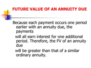 FUTURE VALUE OF AN ANNUITY DUE 
Because each payment occurs one period 
earlier with an annuity due, the 
payments 
will all earn interest for one additional 
period. Therefore, the FV of an annuity 
due 
will be greater than that of a similar 
ordinary annuity. 
 