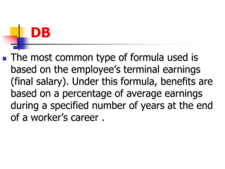 DB 
 The most common type of formula used is 
based on the employee’s terminal earnings 
(final salary). Under this formula, benefits are 
based on a percentage of average earnings 
during a specified number of years at the end 
of a worker’s career . 
 