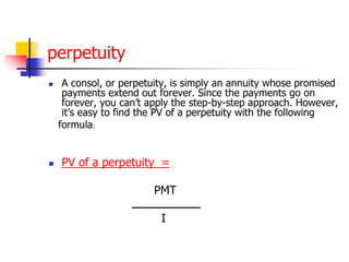 perpetuity 
 A consol, or perpetuity, is simply an annuity whose promised 
payments extend out forever. Since the payments go on 
forever, you can’t apply the step-by-step approach. However, 
it’s easy to find the PV of a perpetuity with the following 
formula: 
 PV of a perpetuity = 
PMT 
ـــــــــــــــــــــــ 
I 
 