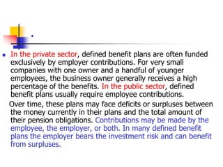 . 
 In the private sector, defined benefit plans are often funded 
exclusively by employer contributions. For very small 
companies with one owner and a handful of younger 
employees, the business owner generally receives a high 
percentage of the benefits. In the public sector, defined 
benefit plans usually require employee contributions. 
Over time, these plans may face deficits or surpluses between 
the money currently in their plans and the total amount of 
their pension obligations. Contributions may be made by the 
employee, the employer, or both. In many defined benefit 
plans the employer bears the investment risk and can benefit 
from surpluses. 
 