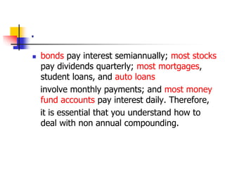 . 
 bonds pay interest semiannually; most stocks 
pay dividends quarterly; most mortgages, 
student loans, and auto loans 
involve monthly payments; and most money 
fund accounts pay interest daily. Therefore, 
it is essential that you understand how to 
deal with non annual compounding. 
 