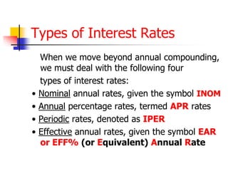 Types of Interest Rates 
When we move beyond annual compounding, 
we must deal with the following four 
types of interest rates: 
• Nominal annual rates, given the symbol INOM 
• Annual percentage rates, termed APR rates 
• Periodic rates, denoted as IPER 
• Effective annual rates, given the symbol EAR 
or EFF% (or Equivalent) Annual Rate 
 