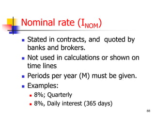 88 
Nominal rate (INOM) 
 Stated in contracts, and quoted by 
banks and brokers. 
 Not used in calculations or shown on 
time lines 
 Periods per year (M) must be given. 
 Examples: 
 8%; Quarterly 
 8%, Daily interest (365 days) 
 