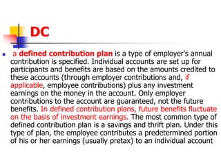 DC 
 a defined contribution plan is a type of employer's annual 
contribution is specified. Individual accounts are set up for 
participants and benefits are based on the amounts credited to 
these accounts (through employer contributions and, if 
applicable, employee contributions) plus any investment 
earnings on the money in the account. Only employer 
contributions to the account are guaranteed, not the future 
benefits. In defined contribution plans, future benefits fluctuate 
on the basis of investment earnings. The most common type of 
defined contribution plan is a savings and thrift plan. Under this 
type of plan, the employee contributes a predetermined portion 
of his or her earnings (usually pretax) to an individual account 
 