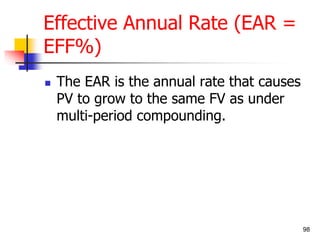 98 
Effective Annual Rate (EAR = 
EFF%) 
 The EAR is the annual rate that causes 
PV to grow to the same FV as under 
multi-period compounding. 
 