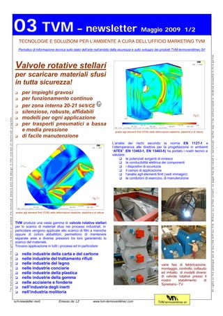 03 TVM – newsletter                                                                                                  Maggio 2009 1/2
                                                                                                                                         TECNOLOGIE E SOLUZIONI PER L’AMBIENTE A CURA DELL’UFFICIO MARKETING TVM
                                                                                                                                         Periodico di informazione tecnica sullo stato dell’arte nell’ambito della sicurezza e sullo sviluppo dei prodotti TVM termoventilmec Srl




                                                                                                                                                                                                                                                                                                                           All rights on this catalogue rest at any time with our firm. Without our written consent, no pages may be copied or reproduced, neither may it be communicated or rendered accesible to third parties.
                                                                                                                                     Valvole rotative stellari
                                                                                                                                     per scaricare materiali sfusi
                                                                                                                                     in tutta sicurezza!
                                                                                                                                     q      per impieghi gravosi
                                                                                                                                     q      per funzionamento continuo
                                                                                                                                     q      per zona interna 20-21 94/9/CE
                                                                                                                                     q      silenziose, robuste, affidabili
                                                                                                                                     q      modelli per ogni applicazione
The manufacturer reserves the right to amend or update the technical details and the design in the interest of technical progress.




                                                                                                                                     q      per trasporti pneumatici a bassa
                                                                                                                                            e media pressione                                                                    analisi agli elementi finiti (FEM) delle deformazioni elastiche, plastiche e di rottura
                                                                                                                                     q      di facile manutenzione
                                                                                                                                                                                                                                L’analisi dei rischi secondo la norma EN 1127-1 e
                                                                                                                                                                                                                                l’ottemperanza alle direttive per la progettazione in ambienti
                                                                                                                                                                                                                                “ATEX” (EN 13463-1, EN 13463-5) ha portato i nostri tecnici a
                                                                                                                                                                                                                                valutare:
                                                                                                                                                                                                                                      q le potenziali sorgenti di innesco
                                                                                                                                                                                                                                      q la conducibilità elettrica dei componenti
                                                                                                                                                                                                                                      q i dispositivi di sicurezza
                                                                                                                                                                                                                                      q il campo di applicazione
                                                                                                                                                                                                                                      q l’analisi agli elementi finiti (vedi immagini)
                                                                                                                                                                                                                                      q le condizioni di esercizio, di manutenzione




                                                                                                                                      analisi agli elementi finiti (FEM) delle deformazioni elastiche, plastiche e di rottura



                                                                                                                                     TVM produce una vasta gamma di valvole rotative stellari
                                                                                                                                     per lo scarico di materiali sfusi nei processi industriali, in
                                                                                                                                     particolare vengono applicate allo scarico di filtri a maniche
                                                                                                                                     oppure di cicloni abbattitori; permettono di mantenere
                                                                                                                                     separate aree a diverse pressioni tra loro garantendo lo
                                                                                                                                     scarico del materiale.
                                                                                                                                     Trovano applicazione in tutti i processi ed in particolare:

                                                                                                                                     q      nelle industrie della carta e del cartone
                                                                                                                                     q      nelle industrie del trattamento rifiuti
                                                                                                                                     q      nelle industrie del legno                                                                                                         varie fasi di fabbricazione,
                                                                                                                                     q      nelle industrie conciarie                                                                                                         montaggio, controllo, collaudo
                                                                                                                                     q      nelle industrie della plastica                                                                                                    ed imballo di modelli diversi
                                                                                                                                     q      nelle industrie della gomma                                                                                                       di valvole rotative presso il
                                                                                                                                                                                                                                                                              nostro     stabilimento      di
                                                                                                                                     q      nelle acciaierie e fonderie                                                                                                       Spresiano -TV
                                                                                                                                     q      nell’industria degli inerti
                                                                                                                                     q      nell’industria molitoria

                                                                                                                                     sch-newsletter-rev0                        Emesso da: LZ                     www.tvm-termoventilmec.com                               TVM termoventilmec srl
 