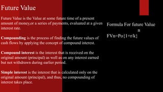 Formula For future Value
n
FVn=Po{1+r/k}
Future Value
Future Value is the Value at some future time of a present
amount of money,or a series of payments, evaluated at a given
interest rate.
Compounding is the process of finding the future values of
cash flows by applying the concept of compound interest.
Compound interest is the interest that is received on the
original amount (principal) as well as on any interest earned
but not withdrawn during earlier period.
Simple interest is the interest that is calculated only on the
original amount (principal), and thus, no compounding of
interest takes place.
 