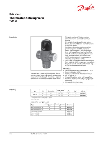 1VD.57.08.02 © Danfoss 04/2014SMT/SI
Thermostatic Mixing Valve
TVM-W
Data sheet
Description -	 The quick reaction of the thermostatic
elements ensures accurate temperature
control.
-	 It is suitable for single outlets (e.g. baths,
basins, showers and bidets) or small numbers
of grouped outlets.
-	 Its robust and non-complex construction
provides superior reliability, improved
safety, energy efficiency and user comfort.
If the cold supply fails, a total and fast flow
shut-off results in greater safety for the end-
user. Simplified design and construction,
with fewer components, ensures superior
reliability, longevity and safety.
-	 The TVM-W ensures a high level of protection
from scalding, which is important especially in
hospitals, schools or multi family houses (e.g.
in case of legionella disinfections).
Main data:
•	 Setting temperature in the range 35 … 70 °C
•	 Preset and locked at 50 °C
•	 Locking function locks the set temperature
•	 DN 20 and DN 25
•	 Shuts off flow if the hot or cold supply fails
•	 Maintains the temperature by varying supply
conditions
•	 integrated non-return valves
The TVM-W is a self-acting mixing valve, which
provides mixed water at a constant temperature.
It is used for instant supply of water at a required
temperature in domestic hot water applications.
Ordering
Type DN Connection
Temp. range E
kVS
1)
Code no.
(°C) (l/min)
TVM-W
20 G 1 35 … 70 35 2.1 003Z3145
25 G 11/4 35 … 70 55 3.3 003Z3146
E = extracted (outlet) quantity at ∆p = 1.0 bar
1)
with check valve
Accessories and spare parts
Type
Max. pressure Max. temperature
Code no.
(bar) (°C)
Non-return valve DN 20 10 90 003Z3137
Non-return valve DN 25 10 90 003Z3138
Thermostatic element 003Z3139
Fitting set DN 20 003Z3134
Fitting set DN 25 003Z3135
 